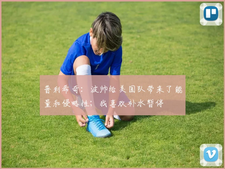 普利希奇：波帅给美国队带来了能量和侵略性；我喜欢补水暂停